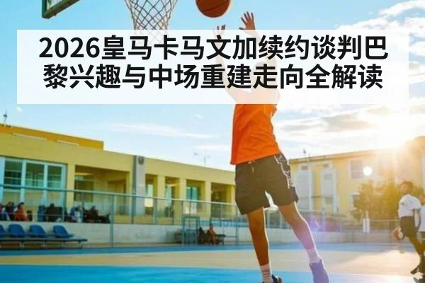 2026皇马卡马文加续约谈判巴黎兴趣与中场重建走向全解读