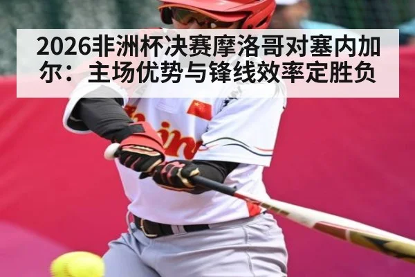 2026非洲杯决赛摩洛哥对塞内加尔：主场优势与锋线效率定胜负