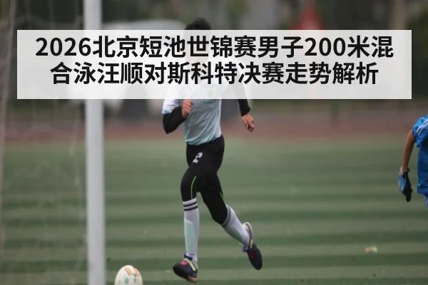 2026北京短池世锦赛男子200米混合泳汪顺对斯科特决赛走势解析